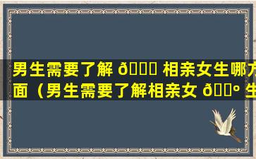 男生需要了解 🐛 相亲女生哪方面（男生需要了解相亲女 🐺 生哪方面的内容）